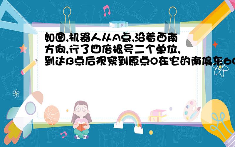 如图,机器人从A点,沿着西南方向,行了四倍根号二个单位,到达B点后观察到原点O在它的南偏东60°的方向上.如图,机器人从A点,沿着西南方向,行了四倍根号二个单位,到达B点后观察到原点O在它的