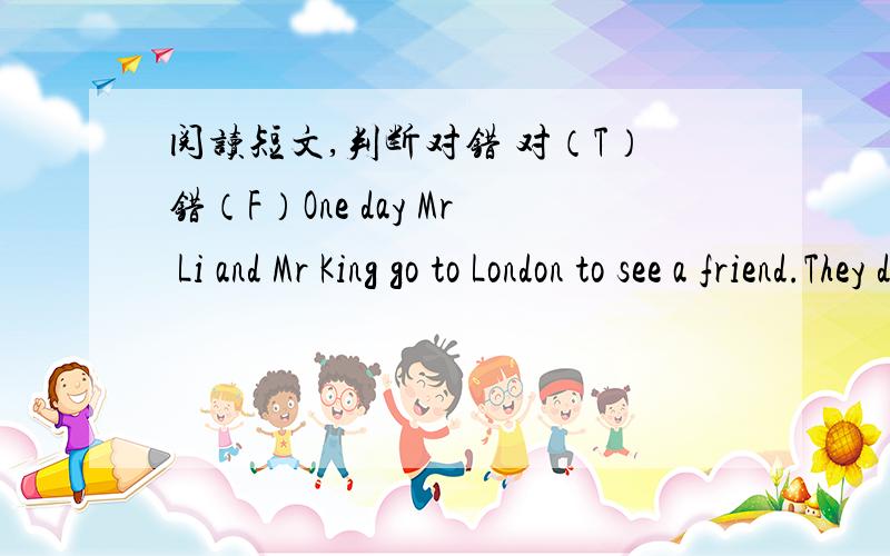 阅读短文,判断对错 对（T）错（F）One day Mr Li and Mr King go to London to see a friend.They don’t know much English and London.They can’t find their friend’s home.They walk in the street for a long time.Then they see a man near a