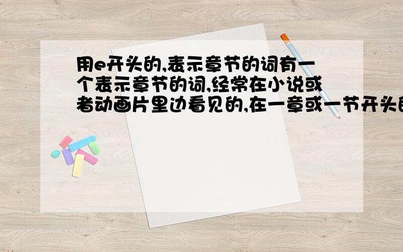 用e开头的,表示章节的词有一个表示章节的词,经常在小说或者动画片里边看见的,在一章或一节开头的,像是Epolish（这词是我自己诌的,反正这个单词里面是E开头,有P/O/S这些字母）.