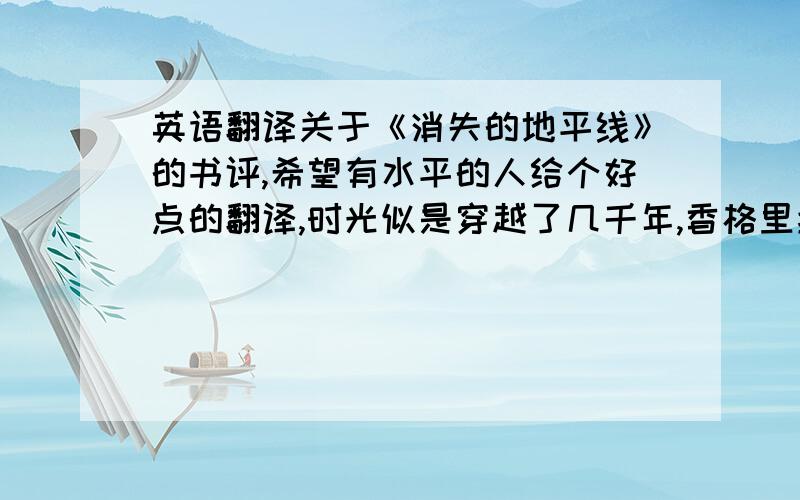 英语翻译关于《消失的地平线》的书评,希望有水平的人给个好点的翻译,时光似是穿越了几千年,香格里拉如一个华美而沉醉的梦境令人向往.冰雪覆盖的峻峭高山,金碧辉煌的宝塔庙宇,拥有梦