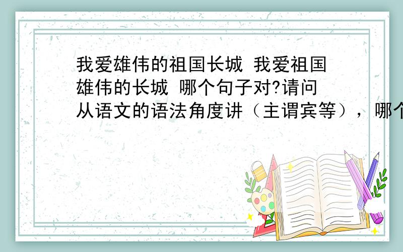 我爱雄伟的祖国长城 我爱祖国雄伟的长城 哪个句子对?请问从语文的语法角度讲（主谓宾等），哪个对呢？