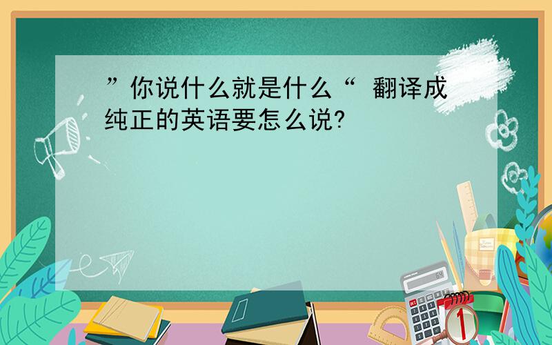 ”你说什么就是什么“ 翻译成纯正的英语要怎么说?