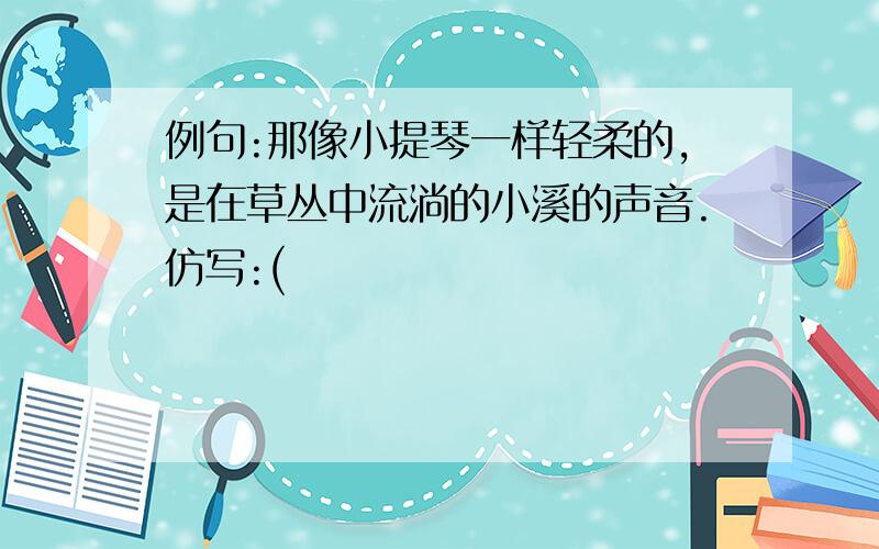 例句:那像小提琴一样轻柔的,是在草丛中流淌的小溪的声音.仿写:(                                                       )