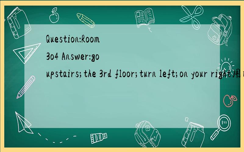 Question：Room 3o4 Answer：go upstairs；the 3rd floor；turn left；on your right用所提示的.进行问路指路对话.