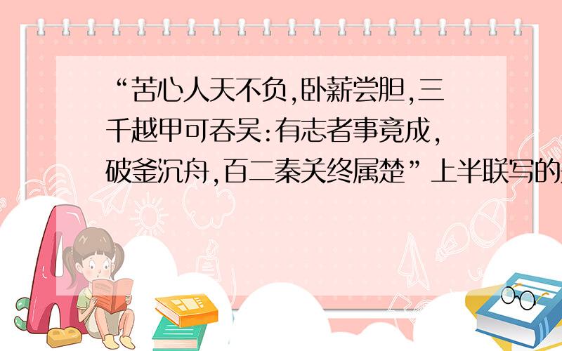 “苦心人天不负,卧薪尝胆,三千越甲可吞吴:有志者事竟成,破釜沉舟,百二秦关终属楚”上半联写的是下半联写的是什么?