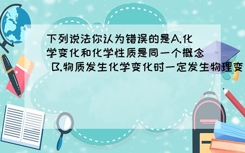 下列说法你认为错误的是A.化学变化和化学性质是同一个概念 B.物质发生化学变化时一定发生物理变化 C.化学变化的特征就是一定会有沉淀 D.物质的性质决定物质变化,物质变化反映了物质性