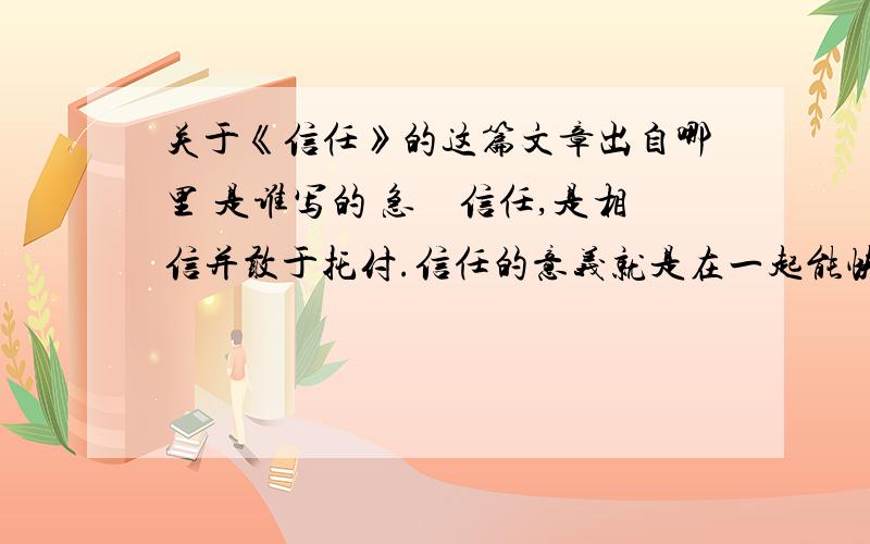 关于《信任》的这篇文章出自哪里 是谁写的 急　信任,是相信并敢于托付.信任的意义就是在一起能快乐.信任是一种有生命的感觉,也是一种高尚的情感,更是一种连接人与人之间的纽带.