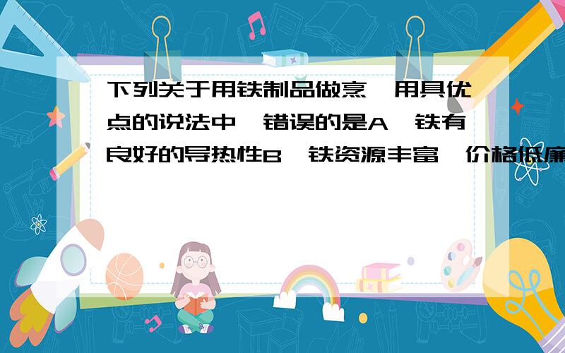 下列关于用铁制品做烹饪用具优点的说法中,错误的是A、铁有良好的导热性B、铁资源丰富,价格低廉C、贴的延展性好,容易加工D、使食物中增加微量铁元素