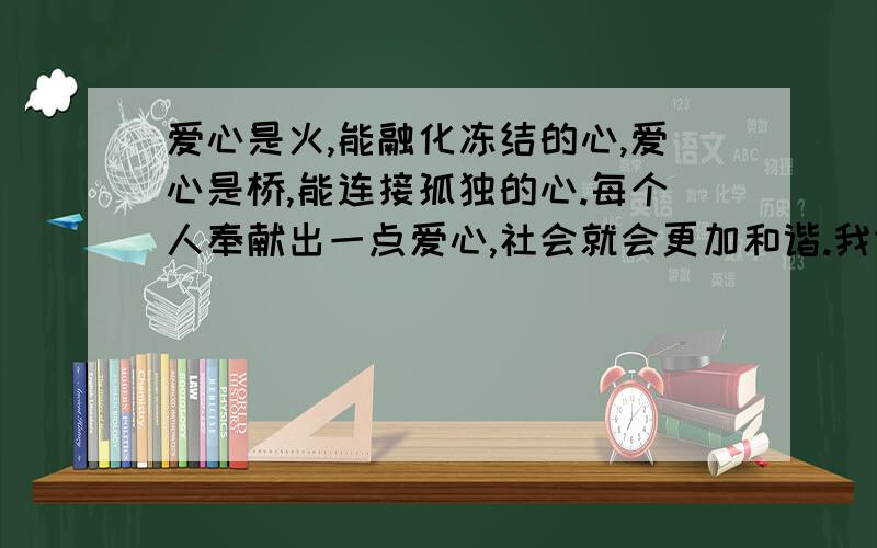 爱心是火,能融化冻结的心,爱心是桥,能连接孤独的心.每个人奉献出一点爱心,社会就会更加和谐.我们身边也不缺乏为他人付出爱心的例子,想一想,这个是作文的,不超过450字!