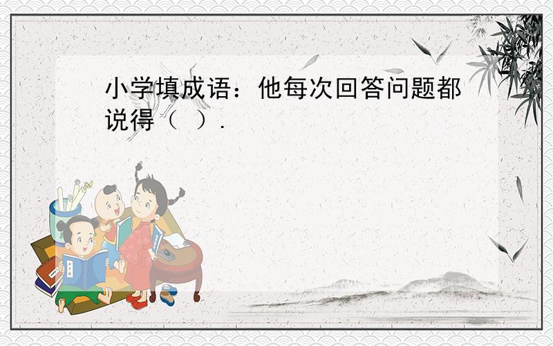 小学填成语：他每次回答问题都说得（ ）.