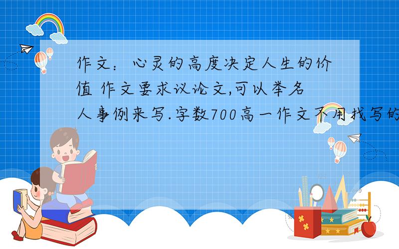 作文：心灵的高度决定人生的价值 作文要求议论文,可以举名人事例来写.字数700高一作文不用找写的非常好的,语句多么多么优美的,正确阐明自己观点,文章结构清晰就行,希望大家不要随便找