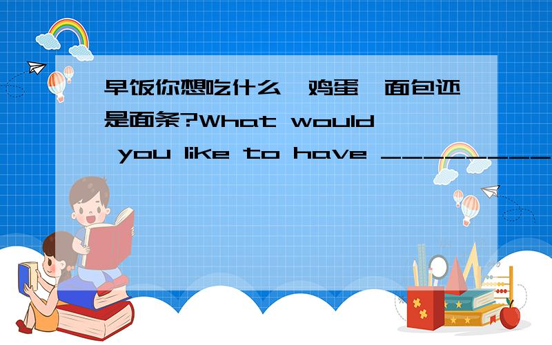 早饭你想吃什么,鸡蛋、面包还是面条?What would you like to have __________ __________,eggs,bread or noodles?