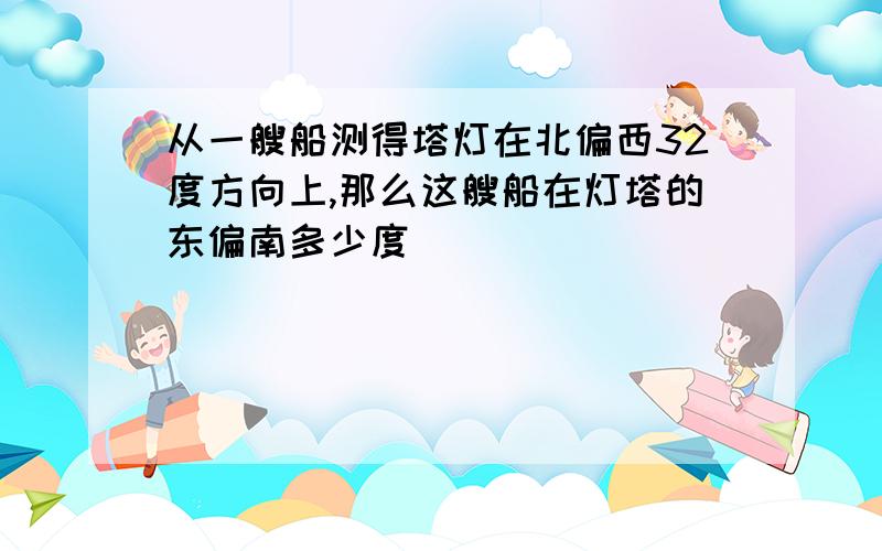 从一艘船测得塔灯在北偏西32度方向上,那么这艘船在灯塔的东偏南多少度