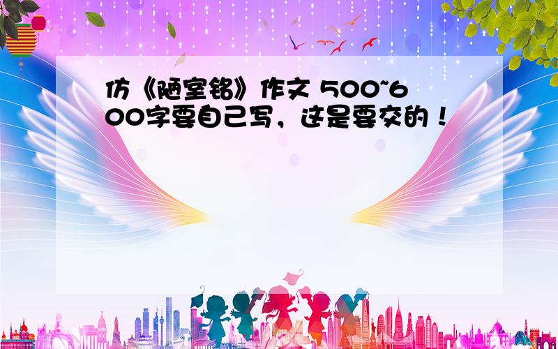 仿《陋室铭》作文 500~600字要自己写，这是要交的！