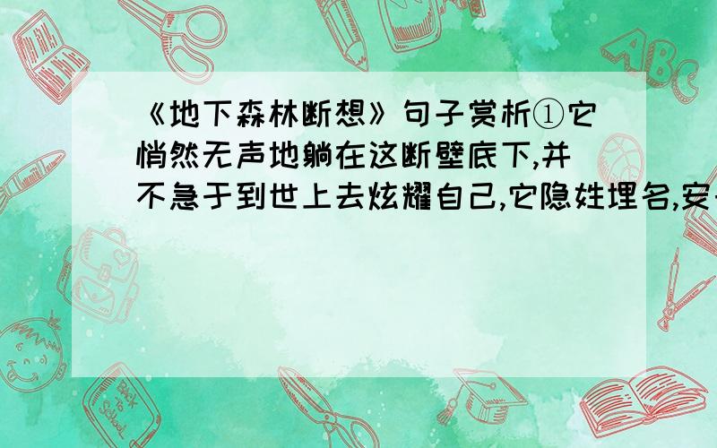 《地下森林断想》句子赏析①它悄然无声地躺在这断壁底下,并不急于到世上去炫耀自己,它隐姓埋名,安于这荒僻的大山之间,总好像在期待着什么,希望着什么.②它敬仰峡谷深沉的品格,钦佩峡