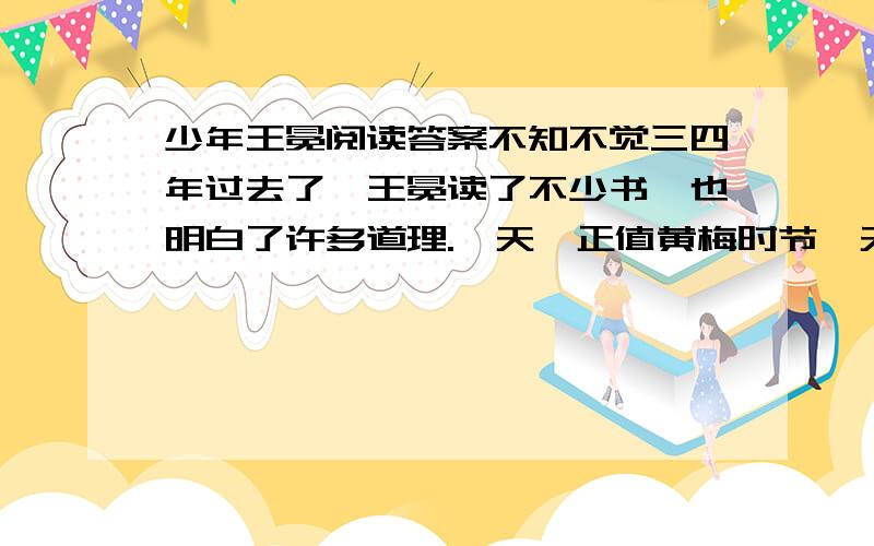 少年王冕阅读答案不知不觉三四年过去了,王冕读了不少书,也明白了许多道理.一天,正值黄梅时节,天气闷热,王冕放牛累了,便在绿草地上坐着.转眼间,阴云密布.一阵大雨过后,天空中黑云边上