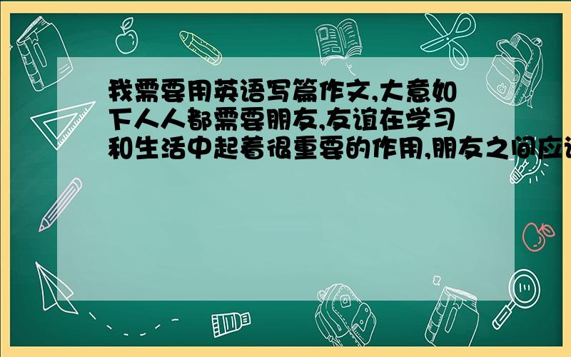 我需要用英语写篇作文,大意如下人人都需要朋友,友谊在学习和生活中起着很重要的作用,朋友之间应该互相帮助,互相信赖,分享快乐和悲伤.交朋友不应该只考虑自己,不应该对朋友说谎,不应