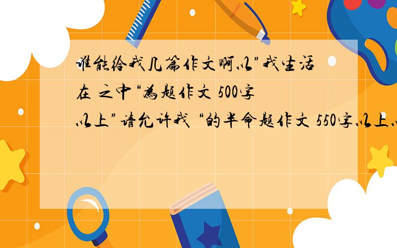 谁能给我几篇作文啊以”我生活在 之中“为题作文 500字以上”请允许我 “的半命题作文 550字以上以“我在变”为题的作文 550字以上星期六之前啊