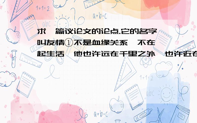 求一篇议论文的论点.它的名字叫友情①不是血缘关系,不在一起生活,他也许远在千里之外,也许近在身边,联系着你和他是条无形的纽带.②谁也不依附谁,谁也不感到高谁一头,却又谁也离不开