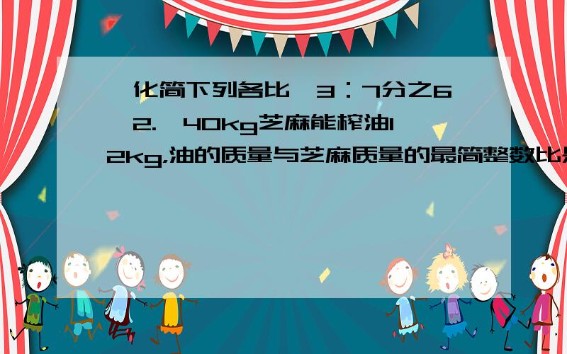 【化简下列各比】3：7分之6【2.】40kg芝麻能榨油12kg，油的质量与芝麻质量的最简整数比是【】【3.】一杯水重200g,把20g白糖加入到这杯水中,其中白糖与糖水质量的比是(),化成最简整数比是（