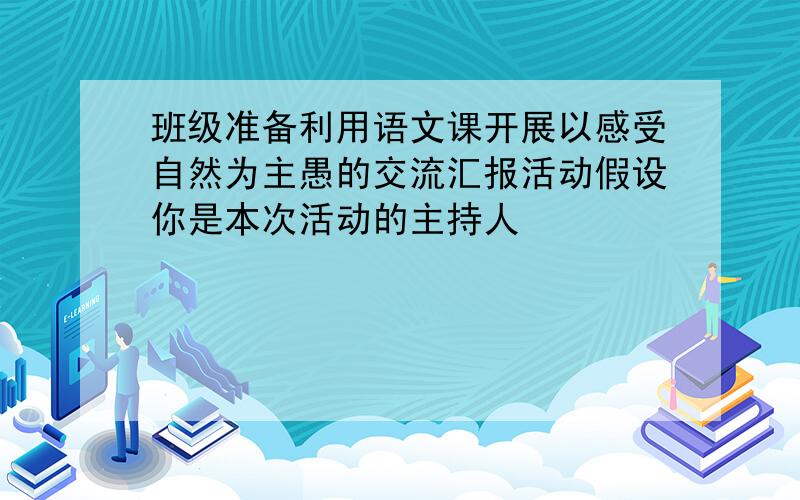 班级准备利用语文课开展以感受自然为主愚的交流汇报活动假设你是本次活动的主持人