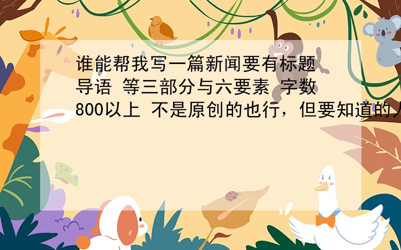 谁能帮我写一篇新闻要有标题 导语 等三部分与六要素 字数800以上 不是原创的也行，但要知道的人少哦。新闻要最近的 电视 报纸 或网上报道的有价值有意义的哦 写好了我再给50分哦