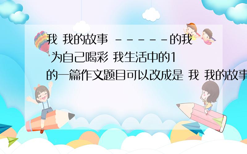 我 我的故事 -----的我 为自己喝彩 我生活中的1 的一篇作文题目可以改成是 我 我的故事 -----的我 为自己喝彩 我生活中的“1 ” 的一篇作文 怎样写