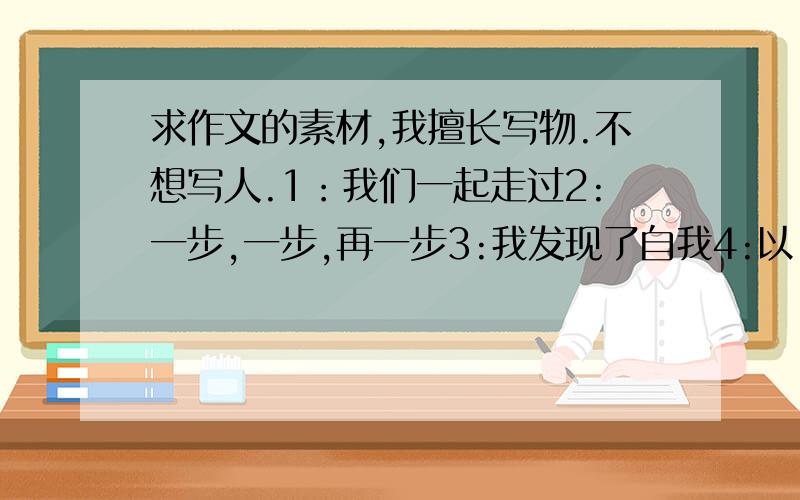 求作文的素材,我擅长写物.不想写人.1：我们一起走过2:一步,一步,再一步3:我发现了自我4:以“风雨”为话题