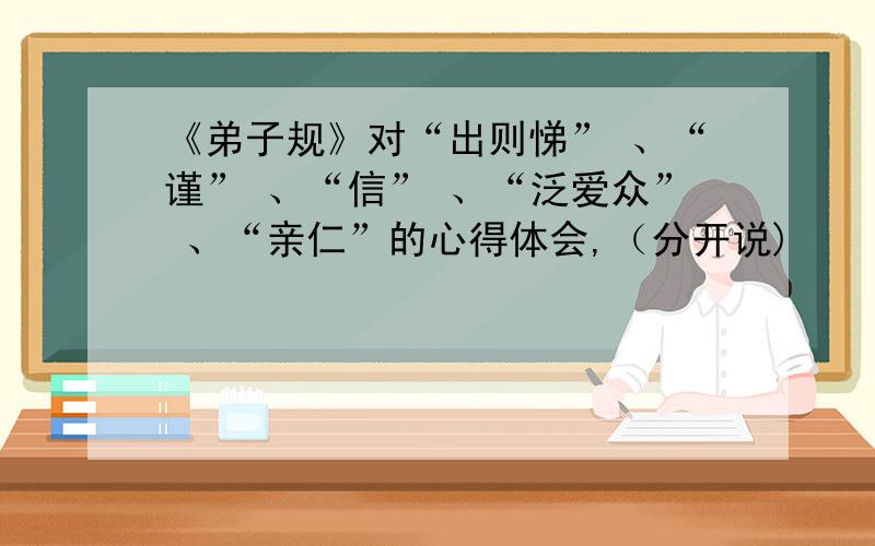 《弟子规》对“出则悌” 、“谨” 、“信” 、“泛爱众” 、“亲仁”的心得体会,（分开说)