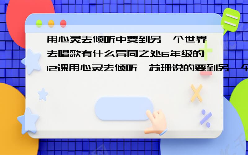 用心灵去倾听中要到另一个世界去唱歌有什么异同之处6年级的12课用心灵去倾听,苏珊说的要到另一个世界去唱歌有什么异同之处 相同之处是.不同之处是..课外大本上的题