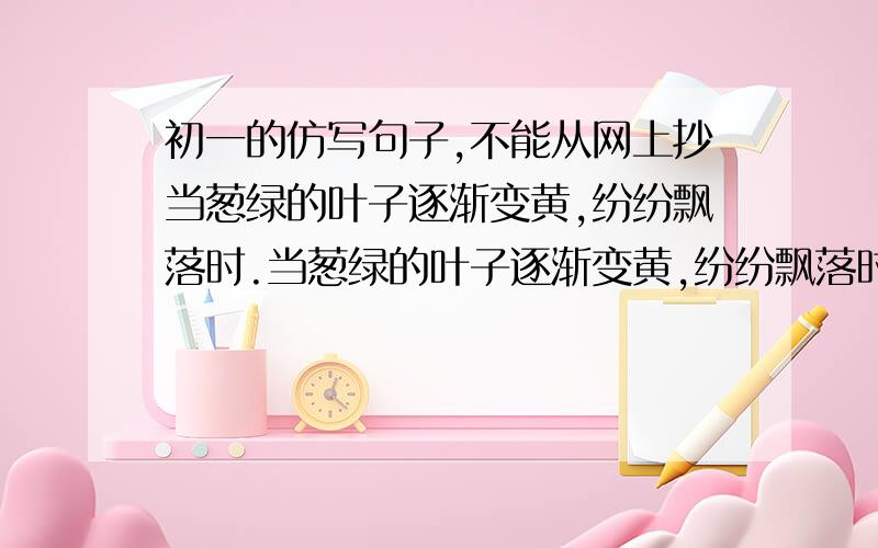 初一的仿写句子,不能从网上抄当葱绿的叶子逐渐变黄,纷纷飘落时.当葱绿的叶子逐渐变黄,纷纷飘落时,我们却收获了累累的果实；当圣洁美丽的雪野消失后,我们却迎来了盎让的春天————