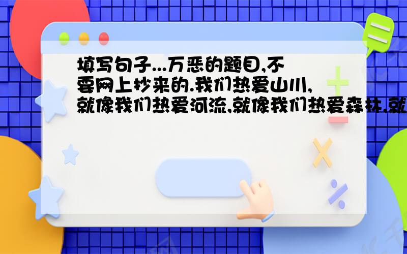 填写句子...万恶的题目,不要网上抄来的.我们热爱山川,就像我们热爱河流,就像我们热爱森林,就像我们热爱花朵,就像我们热爱动物,就像我们热爱（ ）,就像求大神相助,这万恶的题目我实在解