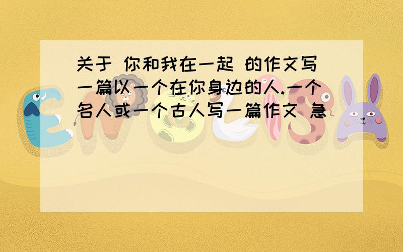 关于 你和我在一起 的作文写一篇以一个在你身边的人.一个名人或一个古人写一篇作文 急