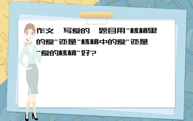 作文,写爱的,题目用“核桃里的爱”还是“核桃中的爱”还是“爱的核桃”好?