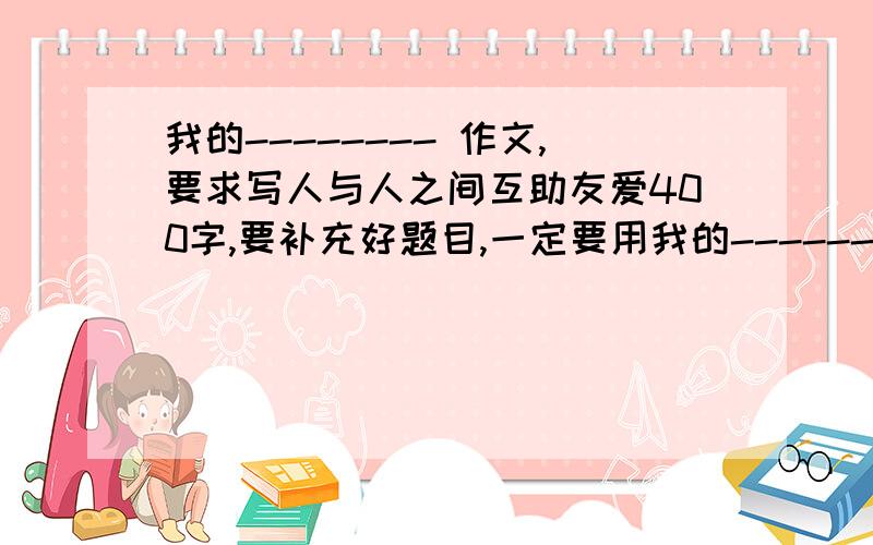 我的-------- 作文,要求写人与人之间互助友爱400字,要补充好题目,一定要用我的----------做题目