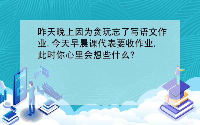 昨天晚上因为贪玩忘了写语文作业,今天早晨课代表要收作业,此时你心里会想些什么?