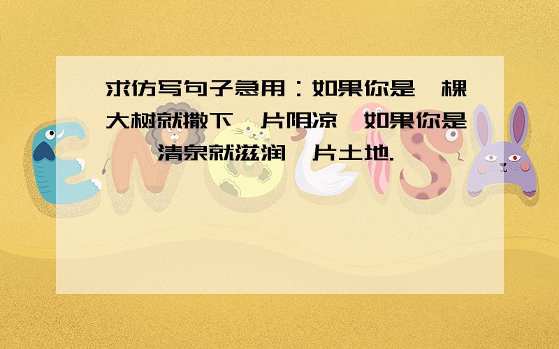 求仿写句子急用：如果你是一棵大树就撒下一片阴凉,如果你是一泓清泉就滋润一片土地.