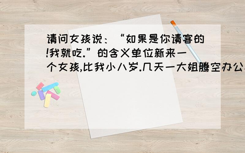 请问女孩说：“如果是你请客的!我就吃.”的含义单位新来一个女孩,比我小八岁.几天一大姐腾空办公桌时被我发现有包红枣,我就称：“请你吃!”,她就来了这么一句话回答我