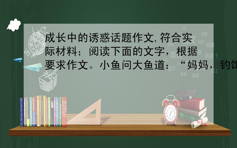 成长中的诱惑话题作文,符合实际材料；阅读下面的文字，根据要求作文。小鱼问大鱼道：“妈妈，钓饵上的东西是最美的，可就是有点儿危险。怎样才能尝到这种美味而又保证安全?”“我