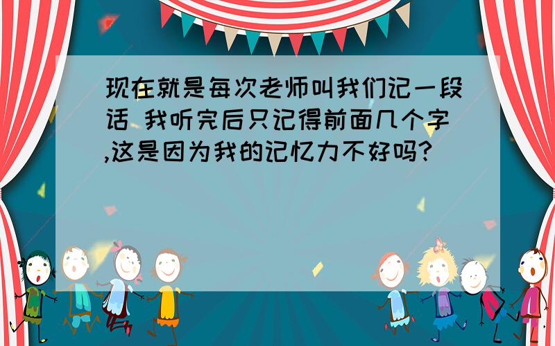 现在就是每次老师叫我们记一段话 我听完后只记得前面几个字,这是因为我的记忆力不好吗?