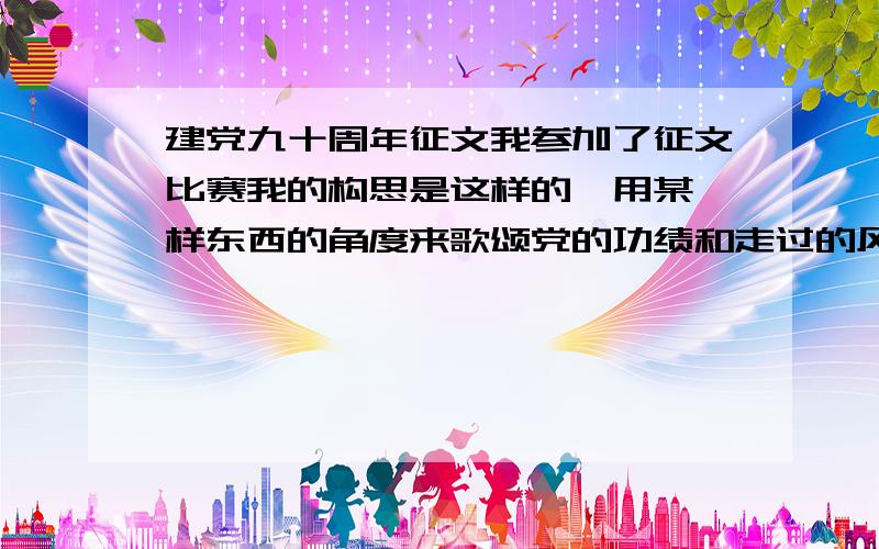 建党九十周年征文我参加了征文比赛我的构思是这样的∶用某一样东西的角度来歌颂党的功绩和走过的风雨!可我不知写什么!请大家给个意见!