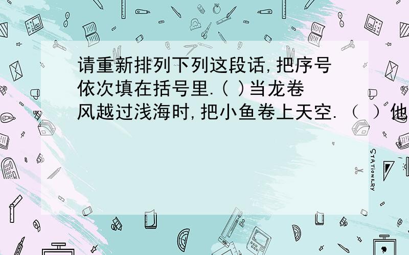 请重新排列下列这段话,把序号依次填在括号里.( )当龙卷风越过浅海时,把小鱼卷上天空.（ ）他觉得奇怪,鱼一向是生活在江河湖海里.这里既没有江河,也没有湖还,哪来的鱼呢?（ ）据说世界