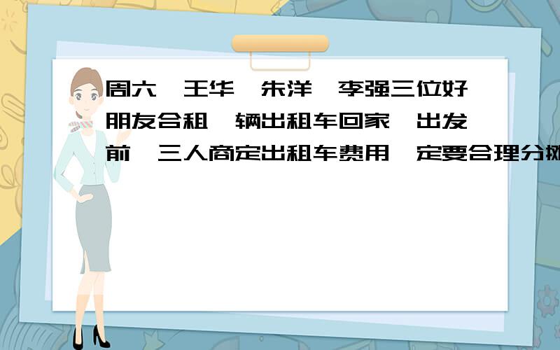 周六,王华,朱洋,李强三位好朋友合租一辆出租车回家,出发前,三人商定出租车费用一定要合理分摊.王华在全程三分之一处下车,到了三分之二处朱洋也下了车,最后李强一个人坐到终点,付了42