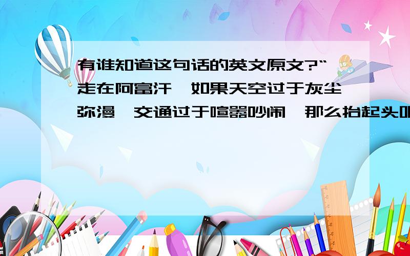 有谁知道这句话的英文原文?“走在阿富汗,如果天空过于灰尘弥漫,交通过于喧嚣吵闹,那么抬起头吧— 任何时间任何地点,你都可以看到自由飞翔的风筝.”[CBS记者Dana King 如是说.]就是这句话,