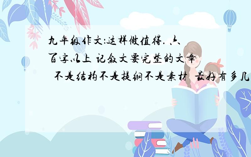 九年级作文：这样做值得. 六百字以上 记叙文要完整的文章  不是结构不是提纲不是素材  最好有多几篇