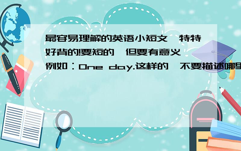 最容易理解的英语小短文,特特好背的!要短的,但要有意义,例如：One day.这样的,不要描述哪里的,要是被采纳,本人才22财富值,送5点财富,