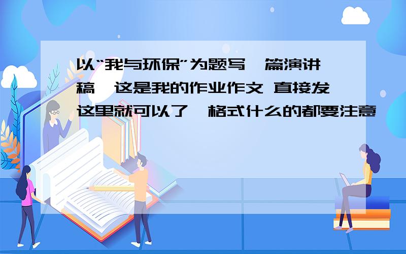 以“我与环保”为题写一篇演讲稿,这是我的作业作文 直接发这里就可以了,格式什么的都要注意