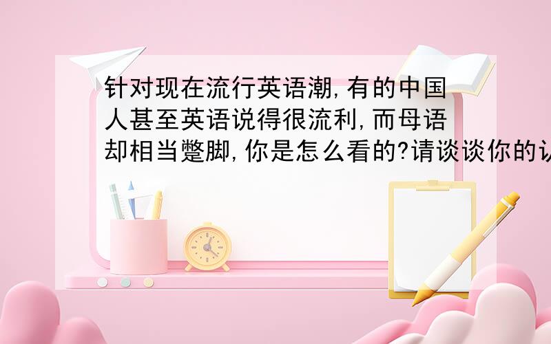 针对现在流行英语潮,有的中国人甚至英语说得很流利,而母语却相当蹩脚,你是怎么看的?请谈谈你的认识200字