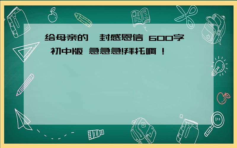 给母亲的一封感恩信 600字 初中版 急急急!拜托啊 !