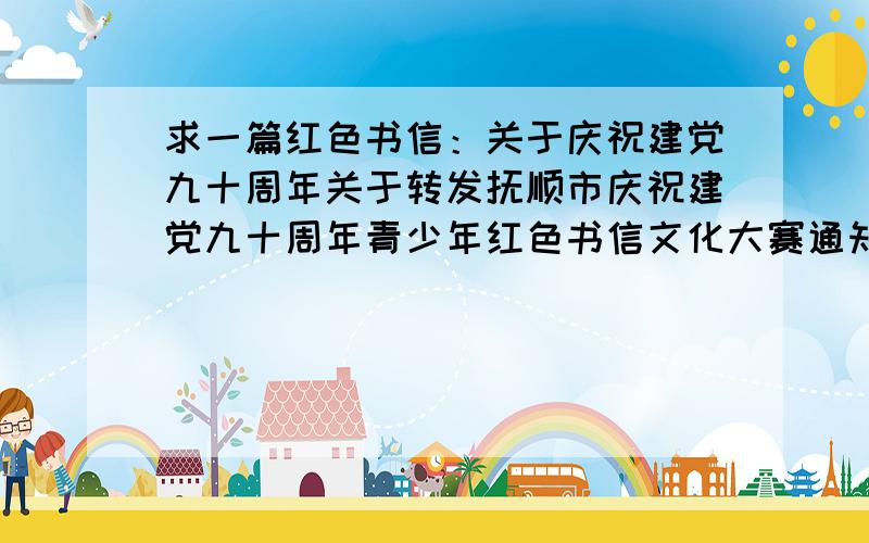 求一篇红色书信：关于庆祝建党九十周年关于转发抚顺市庆祝建党九十周年青少年红色书信文化大赛通知三、书信内容围绕纪念建党九十周年开展“党的光辉照我心”这一主题活动,以书信的